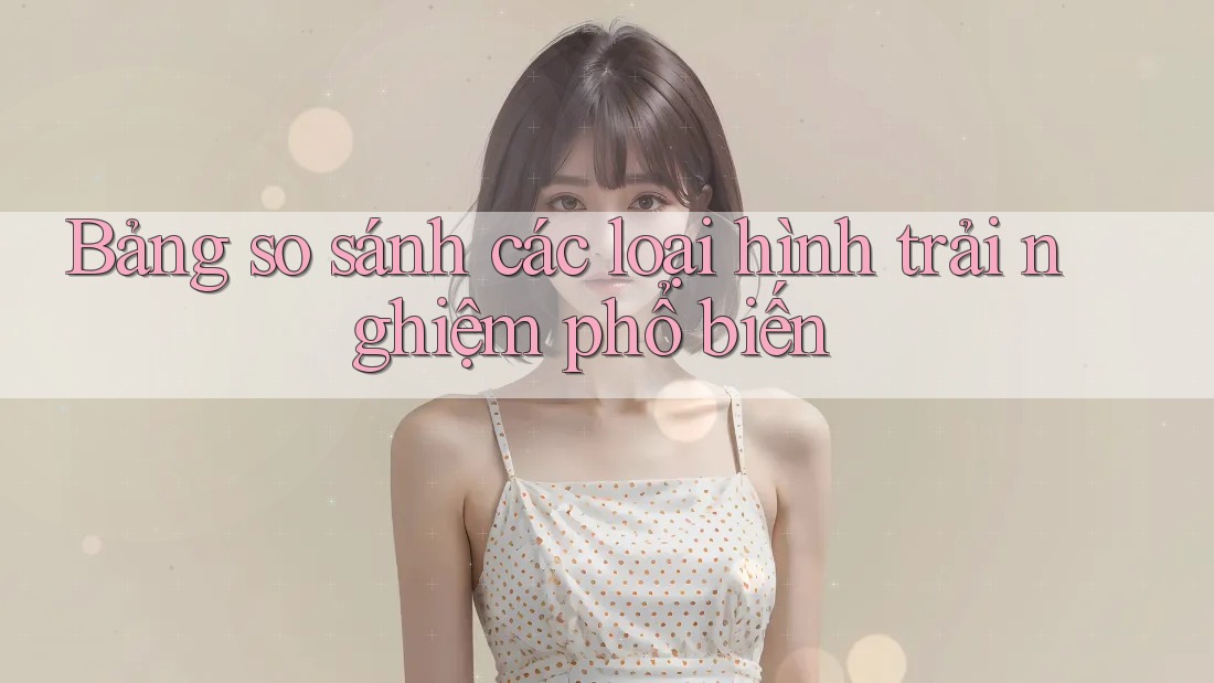 Bảng so sánh các loại hình trải nghiệm phổ biến Bảng so sánh các loại hình trải nghiệm phổ biến