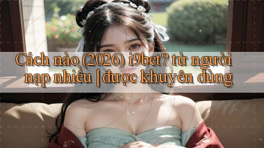 Cách nào (2026) i9bet từ người nạp nhiều được khuyên dùng