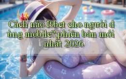 Cách nào I9bet cho người dùng mobile phiên bản mới nhất 2026