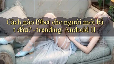 Cách nào I9bet cho người mới bắt đầu   trending Android 11