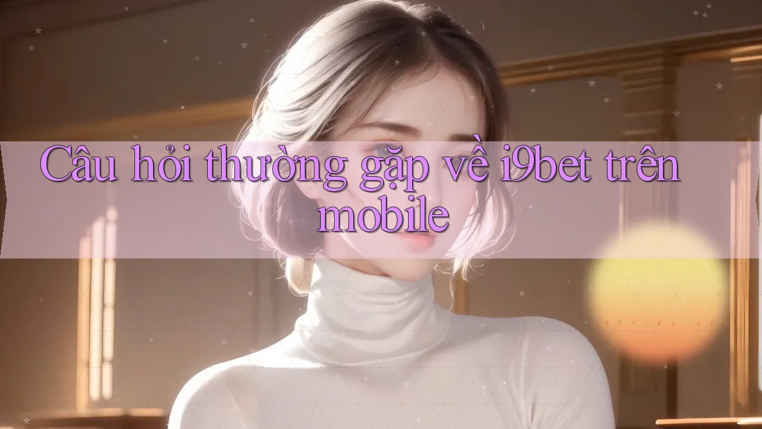Câu hỏi thường gặp về i9bet trên mobile Câu hỏi thường gặp về i9bet trên mobile