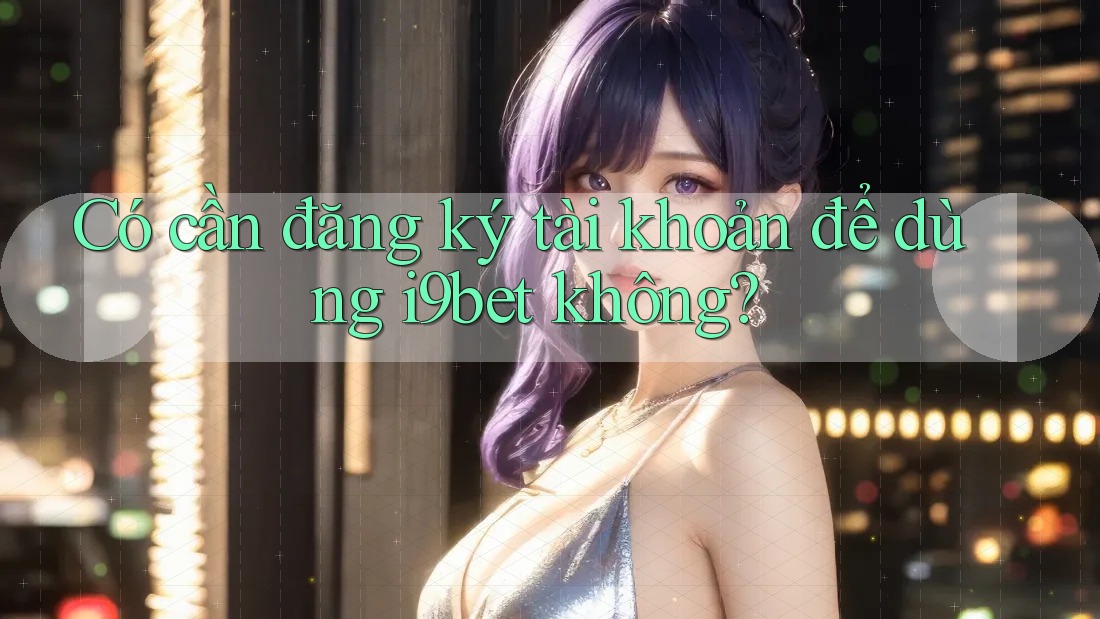 Có cần đăng ký tài khoản để dùng i9bet không? Có cần đăng ký tài khoản để dùng i9bet không?
