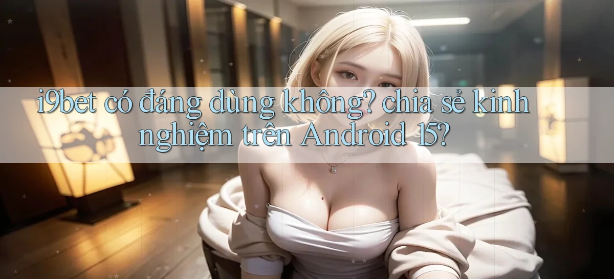 i9bet có đáng dùng không chia sẻ kinh nghiệm trên Android 15
