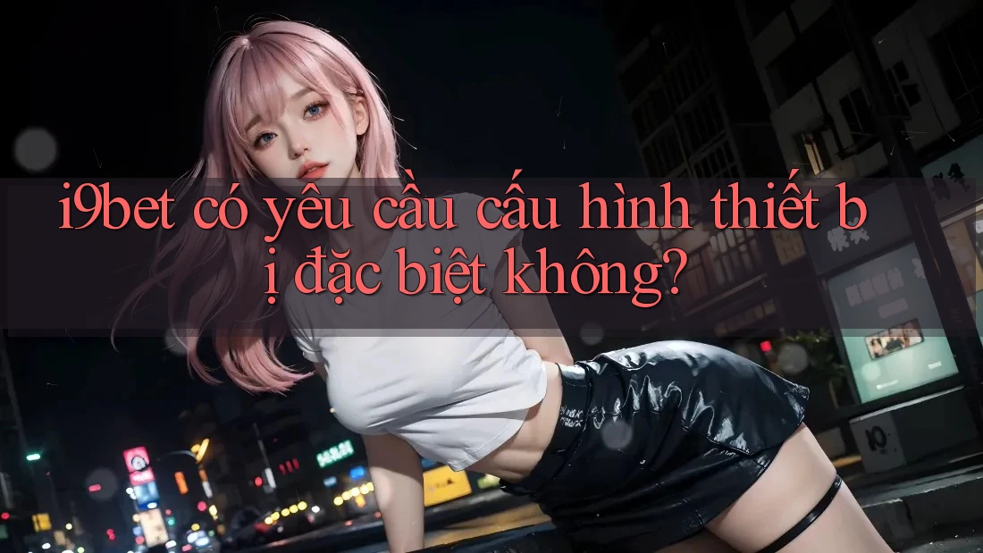 i9bet có yêu cầu cấu hình thiết bị đặc biệt không? i9bet có yêu cầu cấu hình thiết bị đặc biệt không?