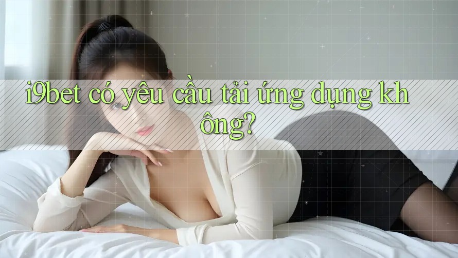 i9bet có yêu cầu tải ứng dụng không? i9bet có yêu cầu tải ứng dụng không?