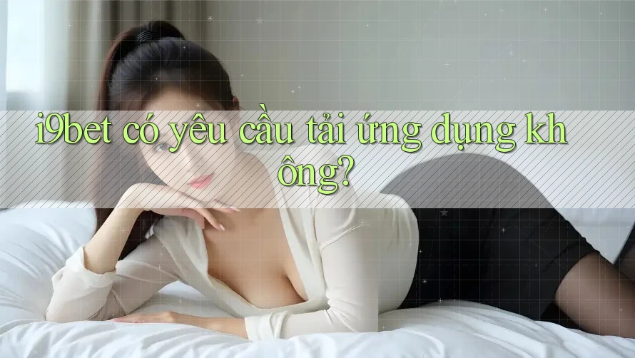 i9bet có yêu cầu tải ứng dụng không? i9bet có yêu cầu tải ứng dụng không?