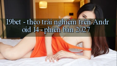 I9bet   theo trải nghiệm trên Android 14   phiên bản 2027