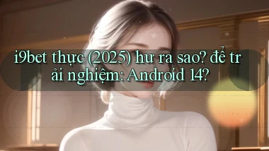 i9bet thực (2025) hư ra sao để trải nghiệm Android 14