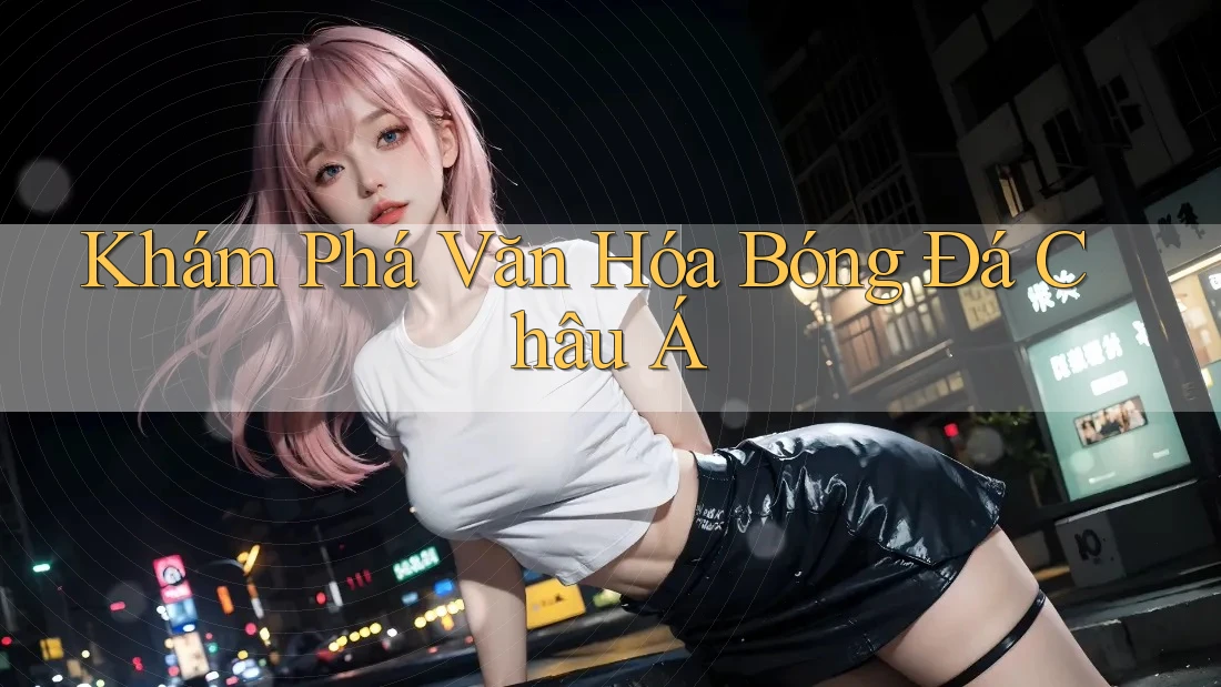 Khám Phá Văn Hóa Bóng Đá Châu Á Khám Phá Văn Hóa Bóng Đá Châu Á