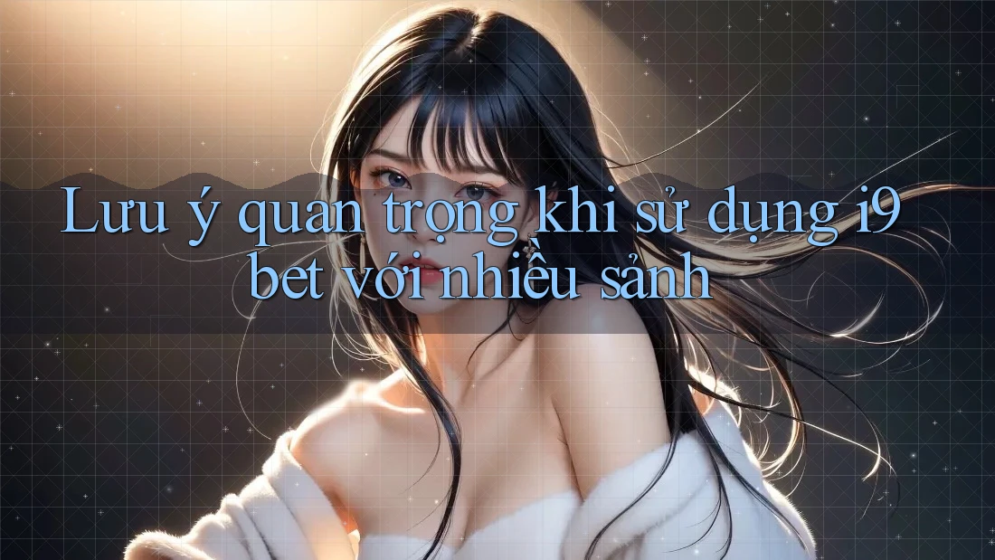 Lưu ý quan trọng khi sử dụng i9bet với nhiều sảnh Lưu ý quan trọng khi sử dụng i9bet với nhiều sảnh