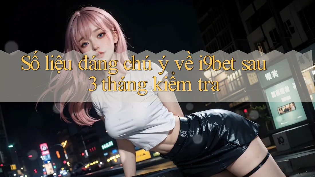 Số liệu đáng chú ý về i9bet sau 3 tháng kiểm tra Số liệu đáng chú ý về i9bet sau 3 tháng kiểm tra