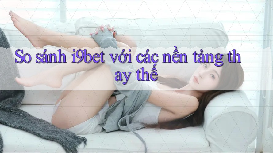 So sánh i9bet với các nền tảng thay thế So sánh i9bet với các nền tảng thay thế