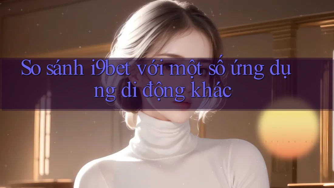 So sánh i9bet với một số ứng dụng di động khác So sánh i9bet với một số ứng dụng di động khác