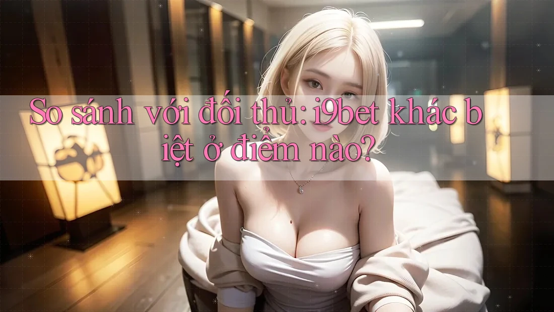 So sánh với đối thủ: i9bet khác biệt ở điểm nào? So sánh với đối thủ: i9bet khác biệt ở điểm nào?
