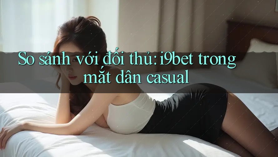 So sánh với đối thủ: i9bet trong mắt dân casual So sánh với đối thủ: i9bet trong mắt dân casual