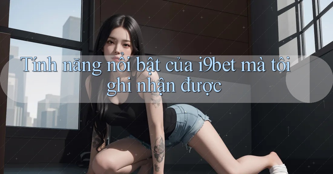 Tính năng nổi bật của i9bet mà tôi ghi nhận được Tính năng nổi bật của i9bet mà tôi ghi nhận được