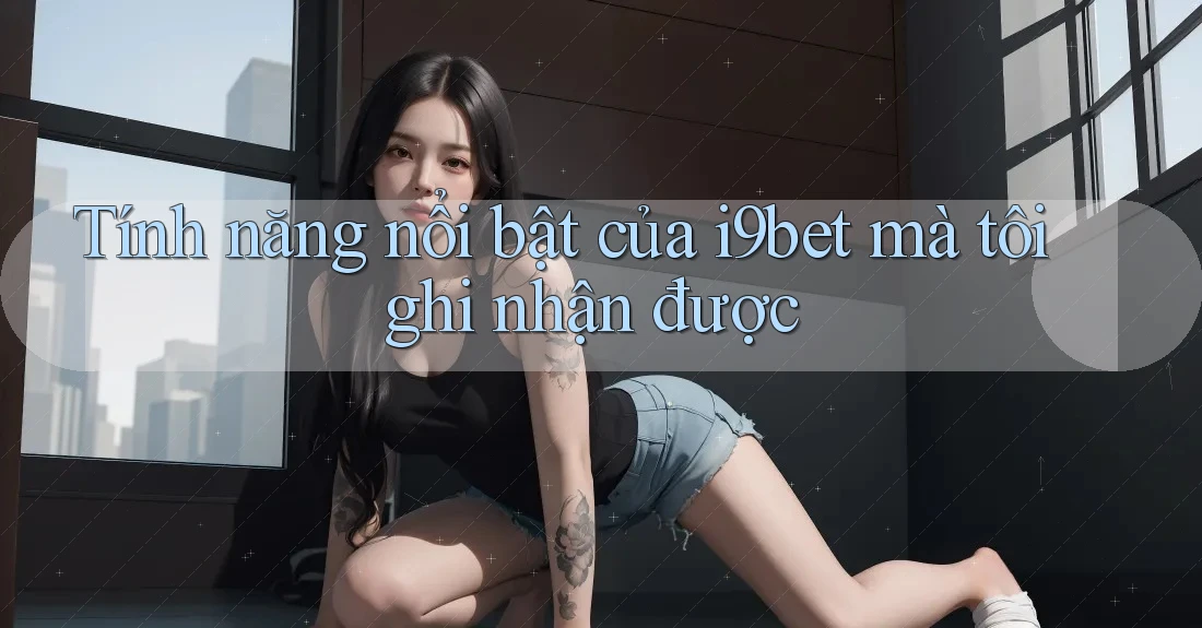 Tính năng nổi bật của i9bet mà tôi ghi nhận được Tính năng nổi bật của i9bet mà tôi ghi nhận được