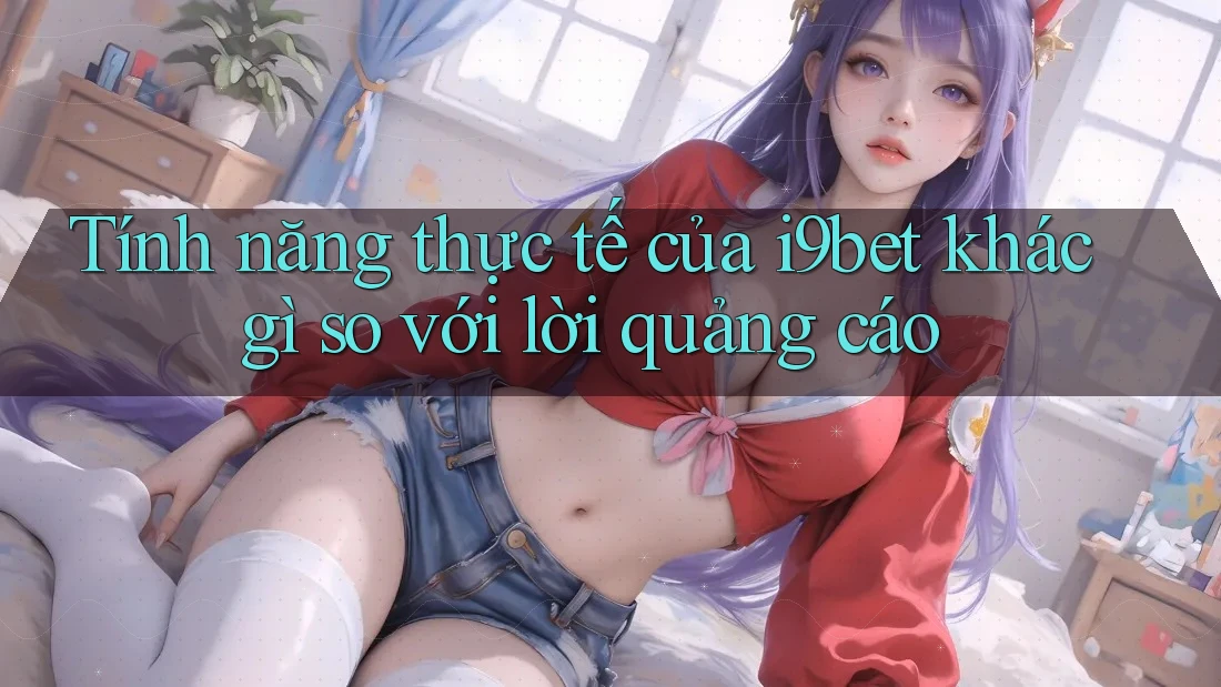 Tính năng thực tế của i9bet khác gì so với lời quảng cáo Tính năng thực tế của i9bet khác gì so với lời quảng cáo