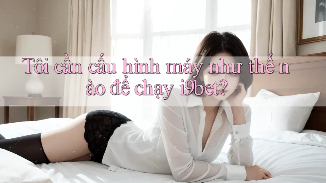 Tôi cần cấu hình máy như thế nào để chạy i9bet? Tôi cần cấu hình máy như thế nào để chạy i9bet?