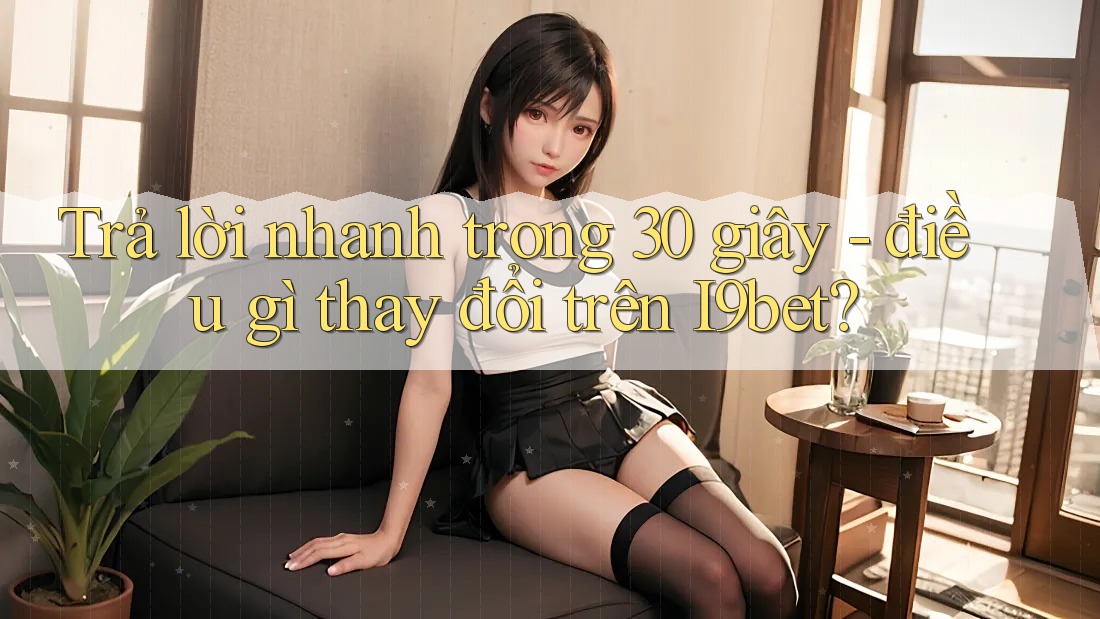 Trả lời nhanh trong 30 giây - điều gì thay đổi trên I9bet? Trả lời nhanh trong 30 giây - điều gì thay đổi trên I9bet?