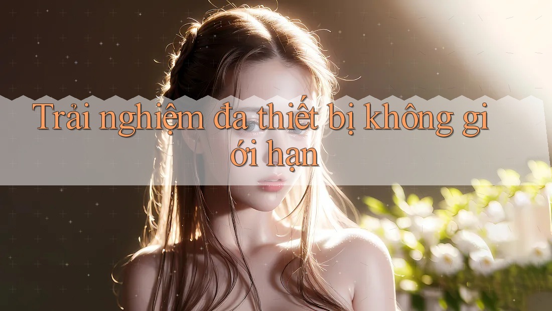 Trải nghiệm đa thiết bị không giới hạn Trải nghiệm đa thiết bị không giới hạn