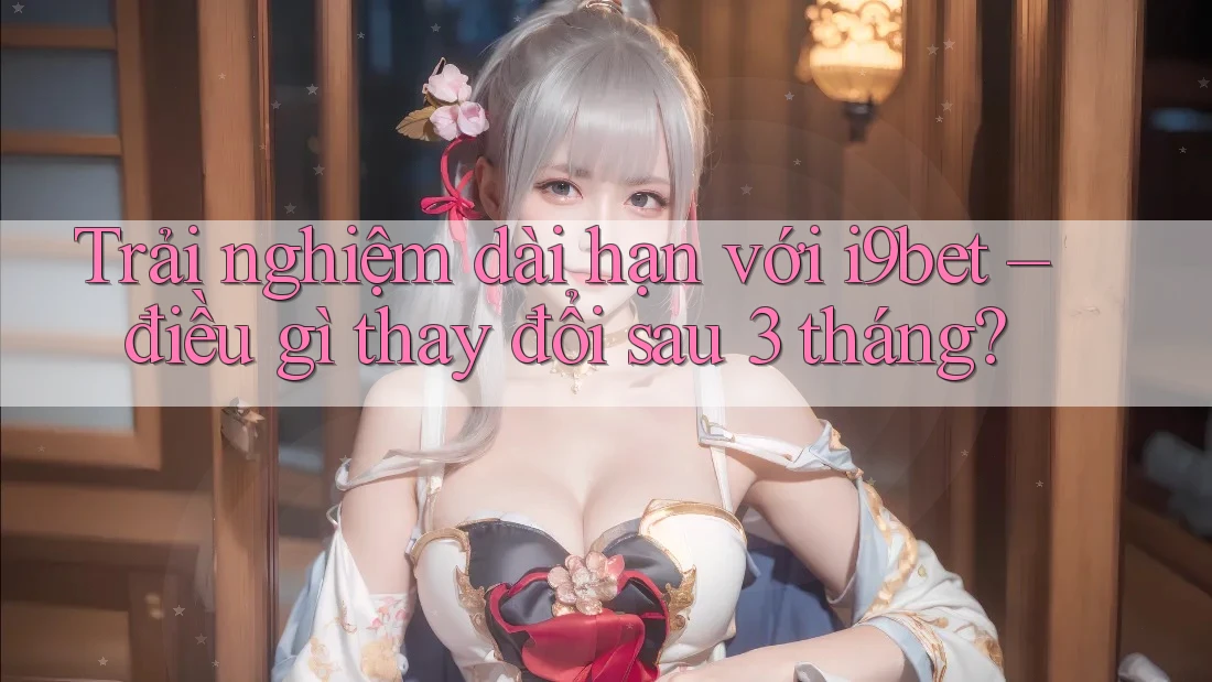 Trải nghiệm dài hạn với i9bet – điều gì thay đổi sau 3 tháng? Trải nghiệm dài hạn với i9bet – điều gì thay đổi sau 3 tháng?