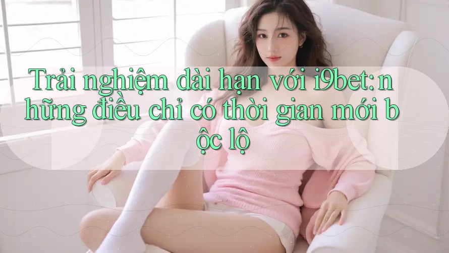 Trải nghiệm dài hạn với i9bet: những điều chỉ có thời gian mới bộc lộ Trải nghiệm dài hạn với i9bet: những điều chỉ có thời gian mới bộc lộ