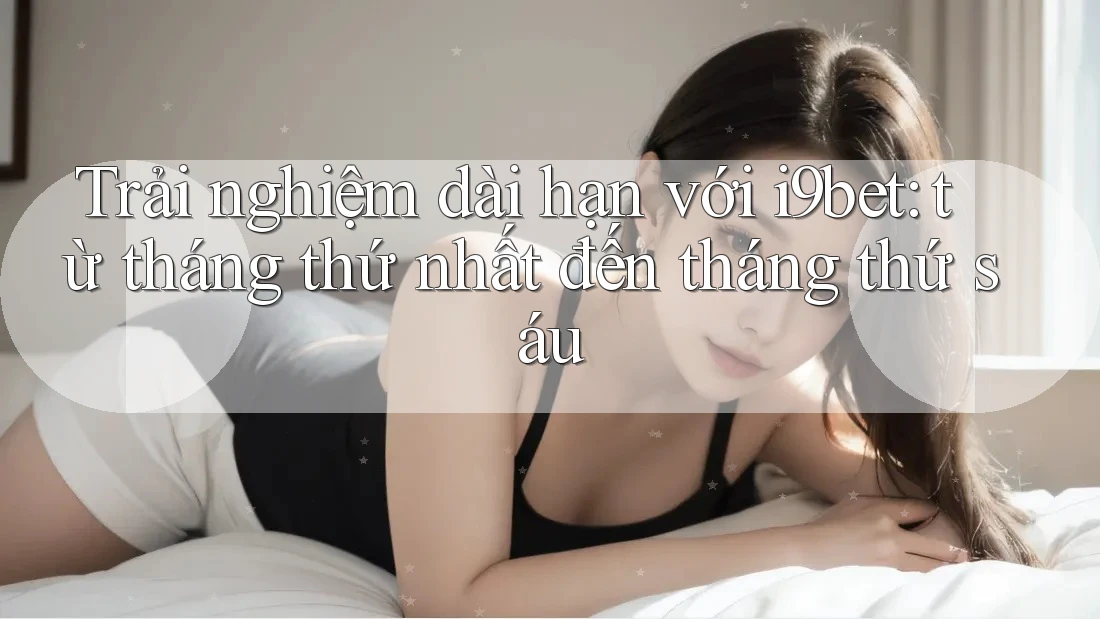 Trải nghiệm dài hạn với i9bet: từ tháng thứ nhất đến tháng thứ sáu Trải nghiệm dài hạn với i9bet: từ tháng thứ nhất đến tháng thứ sáu