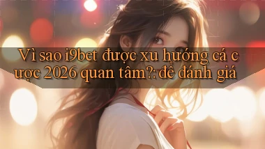 Vì sao i9bet được xu hướng cá cược 2026 quan tâm để đánh giá