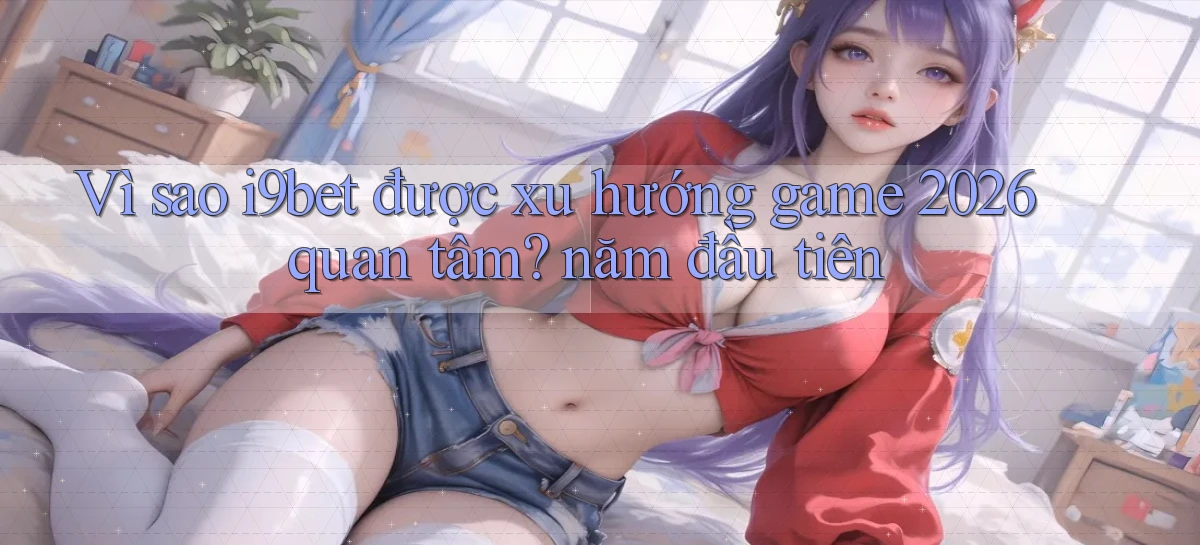 Vì sao i9bet được xu hướng game 2026 quan tâm năm đầu tiên