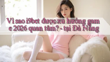 Vì sao i9bet được xu hướng game 2026 quan tâm   tại Đà Nẵng